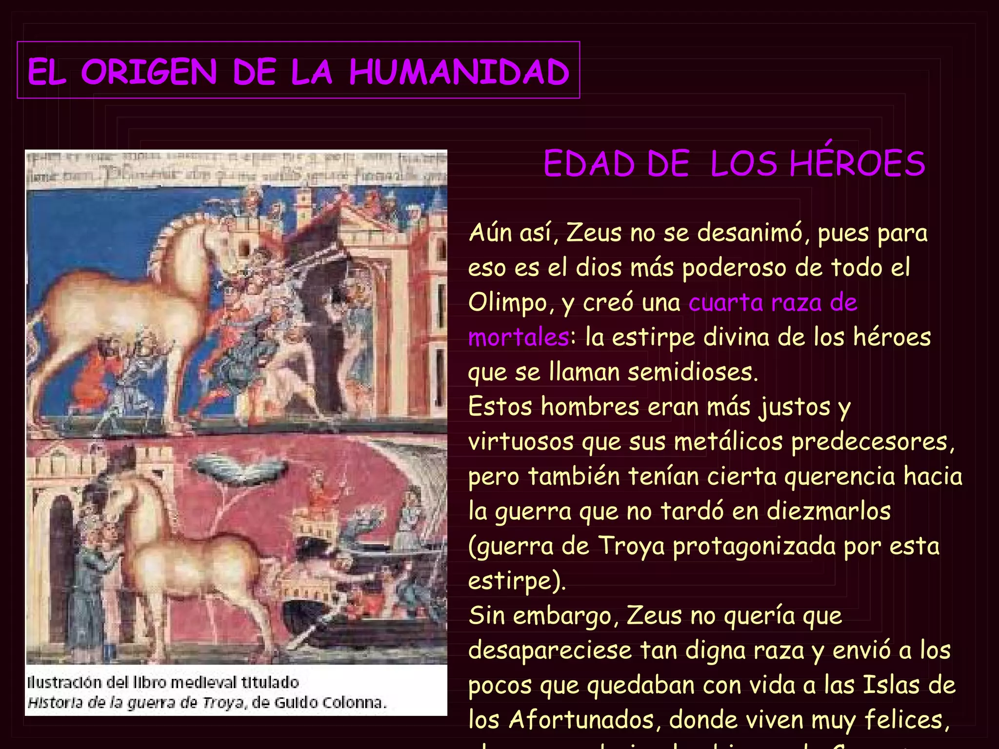 EDAD DE  LOS  HÉROES   EL ORIGEN DE LA HUMANIDAD Aún así, Zeus no se desanimó, pues para eso es el dios más poderoso de todo el Olimpo, y creó una  cuarta raza de mortales : la estirpe divina de los héroes que se llaman semidioses.  Estos hombres eran más justos y virtuosos que sus metálicos predecesores, pero también tenían cierta querencia hacia la guerra que no tardó en diezmarlos (guerra de Troya protagonizada por esta estirpe).  Sin embargo, Zeus no quería que desapareciese tan digna raza y envió a los pocos que quedaban con vida a las Islas de los Afortunados, donde viven muy felices, al parecer, bajo el gobierno de Cronos 
