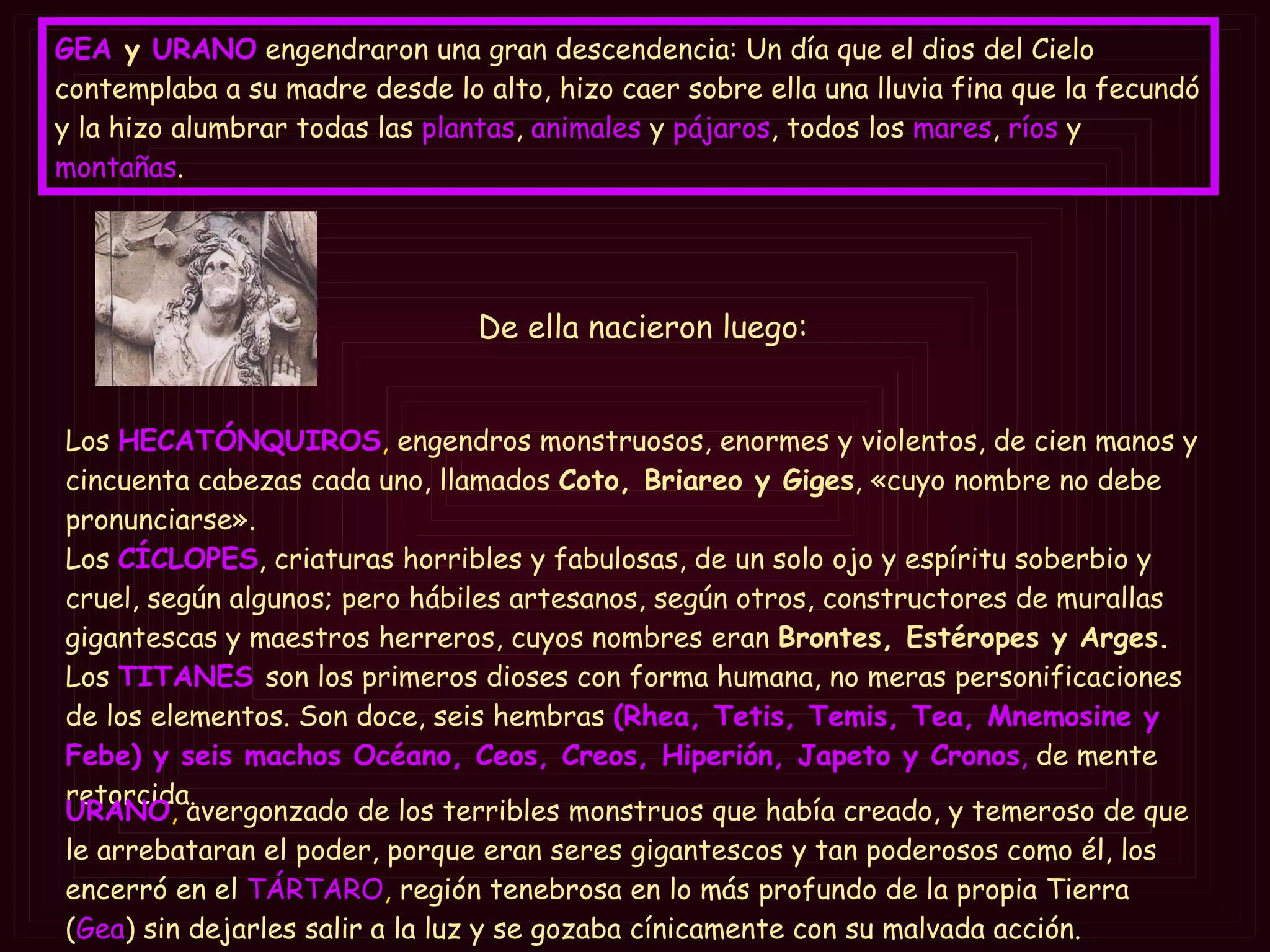 GEA  y   URANO   engendraron una gran descendencia: Un día que el dios del Cielo contemplaba a su madre desde lo alto, hizo caer sobre ella una lluvia fina que la fecundó y la hizo alumbrar todas las  plantas ,  animales  y  pájaros , todos los  mares ,  ríos  y  montañas .  Los   HECATÓNQUIROS ,  engendros monstruosos, enormes y violentos, de cien manos y cincuenta cabezas cada uno, llamados  Coto, Briareo y Giges , «cuyo nombre no debe pronunciarse».  Los   CÍCLOPES , criaturas horribles y fabulosas, de un solo ojo y espíritu soberbio y cruel, según algunos; pero hábiles artesanos, según otros, constructores de murallas gigantescas y maestros herreros, cuyos nombres eran  Brontes, Estéropes y Arges.   Los   TITANES   son los primeros dioses con forma humana, no meras personificaciones de los elementos. Son doce, seis hembras  (Rhea, Tetis, Temis, Tea, Mnemosine y Febe) y seis machos Océano, Ceos, Creos, Hiperión, Japeto y Cronos ,  de mente retorcida. URANO ,  avergonzado de los terribles monstruos que había creado, y temeroso de que le arrebataran el poder, porque eran seres gigantescos y tan poderosos como él, los encerró en el   TÁRTARO ,  región tenebrosa en lo más profundo de la propia Tierra ( Gea ) sin dejarles salir a la luz y se gozaba cínicamente con su malvada acción. De ella nacieron luego: 