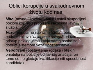 Oblici korupcije u svakodnevnom
životu kod nas:
Mito (novac, “koverte”, nakit i ostali skupocijeni
pokloni koji nisu propisani zakonima javnih
službi).
Veze (popularno nazvana “štela”, obično
podrazumijeva “uslugu za uslugu” pri čemu
pristup privilegijama imaju samo osobe sa
dobrim sistemom veza i poznanstava).
Nepotizam (postavljanje rođaka i bliskih
prijatelja na pozicije od javnog značaja, pri
tome se ne gledaju kvalifikacije niti sposobnost
kandidata).
 