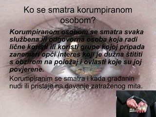 Ko se smatra korumpiranom
osobom?
Korumpiranom osobom se smatra svaka
službena ili odgovorna osoba koja radi
lične koristi ili koristi grupe kojoj pripada
zanemari opći interes koji je dužna štititi
s obzirom na položaj i ovlasti koje su joj
povjerene.
Korumpiranim se smatra i kada građanin
nudi ili pristaje na davanje zatraženog mita.
 