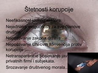 Štetnosti korupcije
Neefikasnost javnog sektora
Nejednake mogućnosti za sve članove
društva
Nepoštivanje zakona države
Nepoštivanje UN-ovih konvencija protiv
korupcije
Netransparentno poslovanje javnih i
privatnih firmi i subjekata.
Srozavanje društvenog morala...
 