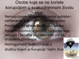 Osobe koje se ne koriste
korupcijom u svakodnevnom životu
trpe:
Nemogućnost da realiziraju svoje potrebe i
zahtjeve na koje imaju zakonsko pravo.
Poniženje od strane javnih službenika.
Naravnopravnost u odnosu na osobe koje
novcem i vezama probijaju sebi put za
društvene priviliegije.
Nemogućnost napredovanja u
društvu kojem je korupcija “način života”.
 