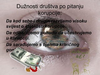 Dužnosti društva po pitanju
korupcije:
Da kod sebe i drugih razvijamo visoku
svijest o štetnosti korupcije.
Da odbacujemo ponudu da učestvujemo
u korupciji.
Da sarađujemo s tijelima krivičnog
gonjenja.
 