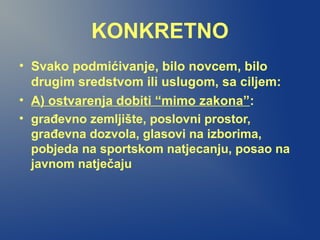 KONKRETNO
• Svako podmićivanje, bilo novcem, bilo
drugim sredstvom ili uslugom, sa ciljem:
• A) ostvarenja dobiti “mimo zakona”:
• građevno zemljište, poslovni prostor,
građevna dozvola, glasovi na izborima,
pobjeda na sportskom natjecanju, posao na
javnom natječaju
 