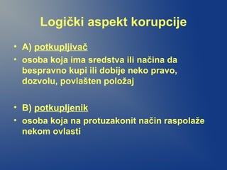 Logički aspekt korupcije
• A) potkupljivač
• osoba koja ima sredstva ili načina da
bespravno kupi ili dobije neko pravo,
dozvolu, povlašten položaj
• B) potkupljenik
• osoba koja na protuzakonit način raspolaže
nekom ovlasti
 