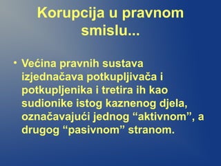 Korupcija u pravnom
smislu...
• Većina pravnih sustava
izjednačava potkupljivača i
potkupljenika i tretira ih kao
sudionike istog kaznenog djela,
označavajući jednog “aktivnom”, a
drugog “pasivnom” stranom.
 