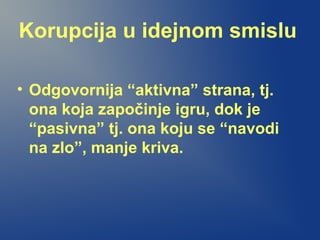 Korupcija u idejnom smislu
• Odgovornija “aktivna” strana, tj.
ona koja započinje igru, dok je
“pasivna” tj. ona koju se “navodi
na zlo”, manje kriva.
 