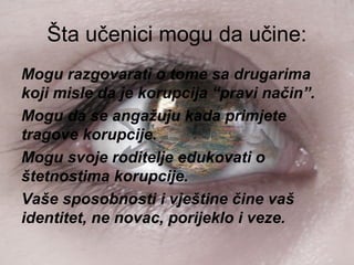 Šta učenici mogu da učine:
Mogu razgovarati o tome sa drugarima
koji misle da je korupcija “pravi način”.
Mogu da se angažuju kada primjete
tragove korupcije.
Mogu svoje roditelje edukovati o
štetnostima korupcije.
Vaše sposobnosti i vještine čine vaš
identitet, ne novac, porijeklo i veze.
 