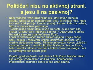 Političari nisu na aktivnoj strani,
a jesu li na pasivnoj?
• Naši političari tvrde kako nikad nisu dali novac za neku
uslugu. Nosili su tek bombonijere i pića, ali ne kao mito, nego
kao mali znak pažnje. Uredno plaćaju kazne - kako za vožnju,
tako i za nepropisna parkiranja.
- Zaista nikad nisam dala novac za nešto, a kad sam bila
mlada, 'grijehe’ sam rješavala šarmom - odgovorila je šefica
Hrvatske narodne stranke Vesna Pusić.
I naši ministri također su bez ikakvih grijeha. Uvijek radije,
kažu, čekaju u redovima, čekaju danima da dođu na red i
uredno plaćaju sve kazne. Ministar zdravstva Neven Ljubičić i
ministar prometa i razvitka Božidar Kalmeta nikad u životu,
kažu, također nikome nisu dali nikakav novac za uslugu. I oni
su zahvaljivali tek bocom pića
Osječki gradonačelnik i šef HSP-a Anto Đapić također nikad
nije nikoga "podmazao", no litra pića i bombonijere
medicinskim sestrama donio je kao znak pažnje.
 
