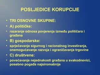 POSLJEDICE KORUPCIJE
• TRI OSNOVNE SKUPINE:
• A) političke:
• razaranje odnosa povjerenja između političara i
građana
• B) gospodarske:
• sprječavanje sigurnog i racionalnog investiranja,
onemogućavanje razvoja i ograničavanja trgovine
• C) društvene:
• povećavanje nejednakosti građana u svakodnevici,
posebno pogađa najsiromašnije
 