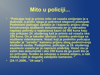 Mito u policiji...
• “Policajac koji je primio mito od vozača smijenjen je s
dužnosti, a protiv njega je pokrenut stegovni postupak.
Podmićeni policajac zadobio je i kaznenu prijavu zbog
krivotvorenja službenih dokumenata jer je naknadno
napisao potvrdu o naplaćenoj kazni od 500 kuna koju
nije prikazao 24. studenog kad je primio od vozača oko
250 kuna. On je također izbrisao i snimku prekršaja sa
službene videokamere. Vozač koji je podmitio policajca
također je "zaradio" kaznenu prijavu zbog podmićivanja
službene osobe. Podsjetimo, policajac je 24. studenog
zaustavio vozača jer je napravio prekršaj. Vozač mu je
zatim dao dokumente i oko 250 kuna da ga pusti što je
on prihvatio. Svatko se odvezao u svome smjeru, a naš
čitatelj cijeli je događaj zabilježio kamerom. “
• (24.11.2006., “24 sata”)
 