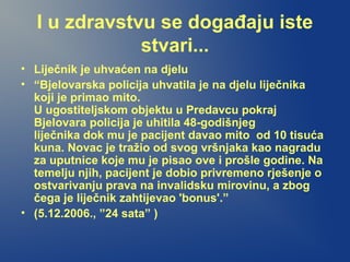I u zdravstvu se događaju iste
stvari...
• Liječnik je uhvaćen na djelu
• “Bjelovarska policija uhvatila je na djelu liječnika
koji je primao mito.
U ugostiteljskom objektu u Predavcu pokraj
Bjelovara policija je uhitila 48-godišnjeg
liječnika dok mu je pacijent davao mito od 10 tisuća
kuna. Novac je tražio od svog vršnjaka kao nagradu
za uputnice koje mu je pisao ove i prošle godine. Na
temelju njih, pacijent je dobio privremeno rješenje o
ostvarivanju prava na invalidsku mirovinu, a zbog
čega je liječnik zahtijevao 'bonus'.”
• (5.12.2006., ”24 sata” )
 