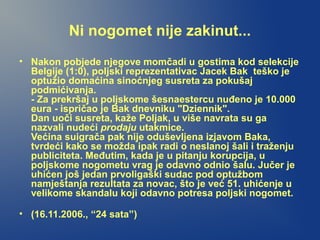 Ni nogomet nije zakinut...
• Nakon pobjede njegove momčadi u gostima kod selekcije
Belgije (1:0), poljski reprezentativac Jacek Bak teško je
optužio domaćina sinoćnjeg susreta za pokušaj
podmićivanja.
- Za prekršaj u poljskome šesnaestercu nuđeno je 10.000
eura - ispričao je Bak dnevniku "Dziennik".
Dan uoči susreta, kaže Poljak, u više navrata su ga
nazvali nudeći prodaju utakmice.
Većina suigrača pak nije oduševljena izjavom Baka,
tvrdeći kako se možda ipak radi o neslanoj šali i traženju
publiciteta. Međutim, kada je u pitanju korupcija, u
poljskome nogometu vrag je odavno odnio šalu. Jučer je
uhićen još jedan prvoligaški sudac pod optužbom
namještanja rezultata za novac, što je već 51. uhićenje u
velikome skandalu koji odavno potresa poljski nogomet.
• (16.11.2006., “24 sata”)
 