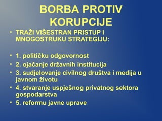 BORBA PROTIV
KORUPCIJE
• TRAŽI VIŠESTRAN PRISTUP I
MNOGOSTRUKU STRATEGIJU:
• 1. političku odgovornost
• 2. ojačanje državnih institucija
• 3. sudjelovanje civilnog društva i medija u
javnom životu
• 4. stvaranje uspješnog privatnog sektora
gospodarstva
• 5. reformu javne uprave
 