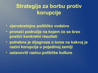 Strategija za borbu protiv
korupcije
• vjerodostojno političko vodstvo
• pronaći područje na kojem će se brzo
postići konkretni rezultati
• potrebna je dijagnoza o tome na kakvoj je
razini korupcija u pojedinoj zemlji
• ustanoviti razinu političke kulture
 