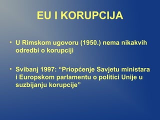 EU I KORUPCIJA
• U Rimskom ugovoru (1950.) nema nikakvih
odredbi o korupciji
• Svibanj 1997: “Priopćenje Savjetu ministara
i Europskom parlamentu o politici Unije u
suzbijanju korupcije”
 