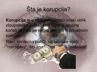 Šta je korupcija?
Korupcija je u najširem smislu svaki oblik
zloupotrebe ovlasti radi lične ili grupne
koristi bilo da se radi o javnom ili privatnom
sektoru.
Riječ korupcija potiče od latinske riječi
"corruptus", što znači "uništiti" ili "pokvariti“.
 