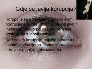 Gdje se javlja korupcija?
Korupcija se pojavljuje u gotovo svim
područjima života i djelovanja, od javnih
institucija, preko politike, do privrede i
poslovanja s inostranstvu.
Kod nas je korupcija najviše prisutna u
javnim institucijama – administraciji,
zdravstvu, policiji, obrazovanju.
 