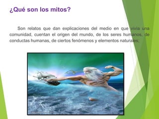 ¿Qué son los mitos?
Son relatos que dan explicaciones del medio en que vivía una
comunidad, cuentan el origen del mundo, de los seres humanos, de
conductas humanas, de ciertos fenómenos y elementos naturales;
 