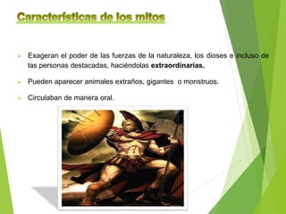  Exageran el poder de las fuerzas de la naturaleza, los dioses e incluso de
las personas destacadas, haciéndolas extraordinarias.
 Pueden aparecer animales extraños, gigantes o monstruos.
 Circulaban de manera oral.
 