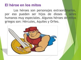 El héroe en los mitos
Los héroes son personajes extraordinarios,
por eso pueden ser hijos de dioses o seres
humanos muy especiales. Algunos héroes de mitos
griegos son: Hércules, Aquiles y Orfeo.
 