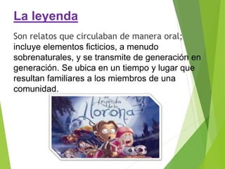 La leyenda
Son relatos que circulaban de manera oral;
incluye elementos ficticios, a menudo
sobrenaturales, y se transmite de generación en
generación. Se ubica en un tiempo y lugar que
resultan familiares a los miembros de una
comunidad.
 
