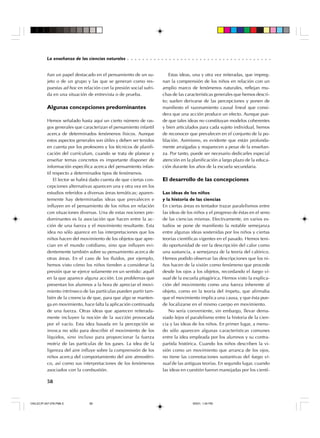 ○ ○ ○ ○ ○ ○ ○ ○ ○ ○ ○ ○ ○ ○ ○ ○ ○ ○ ○ ○ ○ ○ ○ ○ ○ ○ ○ ○ ○ ○ ○ ○ ○ ○ ○ ○ ○ ○

La enseñanza de las ciencias naturales

ñan un papel destacado en el pensamiento de un sujeto o de un grupo y las que se generan como respuestas ad hoc en relación con la presión social sufrida en una situación de entrevista o de prueba.

Algunas concepciones predominantes
Hemos señalado hasta aquí un cierto número de rasgos generales que caracterizan el pensamiento infantil
acerca de determinados fenómenos físicos. Aunque
estos aspectos generales son útiles y deben ser tenidos
en cuenta por los profesores y los técnicos de planificación del currículum, cuando se trata de planear y
enseñar temas concretos es importante disponer de
información específica acerca del pensamiento infantil respecto a determinados tipos de fenómenos.
El lector se habrá dado cuenta de que ciertas concepciones alternativas aparecen una y otra vez en los
estudios referidos a diversas áreas temáticas; aparentemente hay determinadas ideas que prevalecen e
influyen en el pensamiento de los niños en relación
con situaciones diversas. Una de estas nociones predominantes es la asociación que hacen entre la acción de una fuerza y el movimiento resultante. Esta
idea no sólo aparece en las interpretaciones que los
niños hacen del movimiento de los objetos que aprecian en el mundo cotidiano, sino que influyen evidentemente también sobre su pensamiento acerca de
otras áreas. En el caso de los fluidos, por ejemplo,
hemos visto cómo los niños tienden a considerar la
presión que se ejerce solamente en un sentido: aquél
en la que aparece alguna acción. Los problemas que
presentan los alumnos a la hora de apreciar el movimiento intrínseco de las partículas pueden partir también de la creencia de que, para que algo se mantenga en movimiento, hace falta la aplicación continuada
de una fuerza. Otras ideas que aparecen reiteradamente incluyen la noción de la succión provocada
por el vacío. Esta idea basada en la percepción se
invoca no sólo para describir el movimiento de los
líquidos, sino incluso para proporcionar la fuerza
motriz de las partículas de los gases. La idea de la
ligereza del aire influye sobre la comprensión de los
niños acerca del comportamiento del aire atmosférico, así como sus interpretaciones de los fenómenos
asociados con la combustión.

Estas ideas, una y otra vez reiteradas, que impregnan la comprensión de los niños en relación con un
amplio marco de fenómenos naturales, reflejan muchas de las características generales que hemos descrito; suelen derivarse de las percepciones y ponen de
manifiesto el razonamiento causal lineal que considera que una acción produce un efecto. Aunque puede que tales ideas no constituyan modelos coherentes
y bien articulados para cada sujeto individual, hemos
de reconocer que prevalecen en el conjunto de la población. Asimismo, es evidente que están profundamente arraigadas y reaparecen a pesar de la enseñanza. Por tanto, puede ser necesario dedicarles especial
atención en la planificación a largo plazo de la educación durante los años de la escuela secundaria.

El desarrollo de las concepciones
Las ideas de los niños
y la historia de las ciencias
En ciertas áreas es tentador trazar paralelismos entre
las ideas de los niños y el progreso de éstas en el seno
de las ciencias mismas. Efectivamente, en varios estudios se pone de manifiesto la notable semejanza
entre algunas ideas sostenidas por los niños y ciertas
teorías científicas vigentes en el pasado. Hemos tenido oportunidad de ver la descripción del calor como
una sustancia, a semejanza de la teoría del calórico.
Hemos podido observar las descripciones que los niños hacen de la visión como fenómeno que procede
desde los ojos a los objetos, recordando el fuego visual de la escuela pitagórica. Hemos visto la explicación del movimiento como una fuerza inherente al
objeto, como en la teoría del ímpetu, que afirmaba
que el movimiento implica una causa, y que ésta puede localizarse en el mismo cuerpo en movimiento.
No sería conveniente, sin embargo, llevar demasiado lejos el paralelismo entre la historia de la ciencia y las ideas de los niños. En primer lugar, a menudo sólo aparecen algunas características comunes
entre la idea empleada por los alumnos y su contrapartida histórica. Cuando los niños describen la visión como un movimiento que arranca de los ojos,
no tiene las connotaciones sustantivas del fuego visual de las antiguas teorías. En segundo lugar, cuando
las ideas en cuestión fueron manejadas por los cientí-

58

CN/LEC/P-047-078.PM6.5

58

9/5/01, 1:54 PM

 