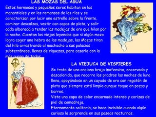 LAS MOZAS DEL AGUA Estos hermosos y pequeños seres habitan en los manantiales y en los remansos de los ríos y se caracterizan por lucir una estrella sobre la frente, caminar descalzas, vestir con capas de plata, y salir cada alborada a tender las madejas de oro que hilan por la noche. Cuentan las viejas leyendas que si algún mozo logra coger una hebra de las madejas, las Mozas tiran del hilo arrastrando al muchacho a sus palacios subterráneos, llenos de riquezas, para casarlo con la más guapa de todas. LA VIEJUCA DE VISPIERES Se trata de una anciana bruja inofensiva, encorvada y descolorida, que recorre los pradros las noches de luna llena, apoyándose en un cayado de oro con regatón de plata que siempre está limpio aunque toque en pozas y barros. Viste una capa de color encarnado intenso y corizas de piel de comadreja. Eternamente solitaria, se hace invisible cuando algún curioso la sorprende en sus paseos nocturnos. 