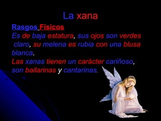 La   xana Rasgos   Físicos Es   de   baja   estatura ,  sus   ojos   son   verdes   claro ,  su   melena   es   rubia   con   una   blusa   blanca . Las   xanas   tienen   un   carácter   cariñoso ,  son   bailarinas  y  cantarinas . 