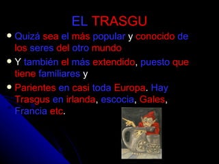 EL   TRASGU Quizá   sea   el   más   popular  y  conocido   de   los   seres   del   otro   mundo Y  también   el   más   extendido ,  puesto   que   tiene   familiares  y  Parientes   en   casi   toda   Europa .  Hay   Trasgus   en   irlanda ,  escocia ,  Gales ,  Francia   etc .  
