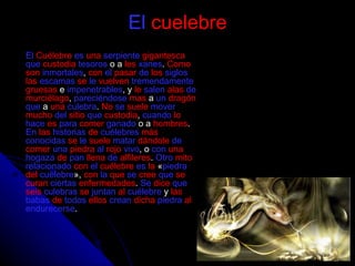 El   cuelebre El   Cuélebre   es   una   serpiente   gigantesca   que   custodia   tesoros  o a  les   xanes .  Como   son   inmortales ,  con   el   pasar   de   los   siglos   las   escamas   se   le   vuelven   tremendamente   gruesas  e  impenetrables , y  le   salen   alas   de   murciélago ,  pareciéndose   mas  a  un   dragón   que  a  una   culebra .  No   se   suele   mover   mucho   del   sitio   que   custodia ,  cuando   lo   hace   es   para   comer   ganado  o a  hombres .  En   las   historias   de   cuélebres   más   conocidas   se   le   suele   matar   dándole   de   comer   una   piedra   al   rojo   vivo , o  con   una   hogaza   de   pan   llena   de   alfileres .  Otro   mito   relacionado   con   el   cuélebre   es   la  « piedra   del   cuélebre »,  con   la   que   se   cree   que   se   curan   ciertas   enfermedades .  Se   dice   que   seis   culebras   se   juntan   al   cuélebre  y  las   babas   de   todos   ellos   crean   dicha   piedra   al   endurecerse . 
