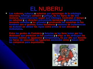 EL   NUBERU Los   nuberos ,  nuberus  o  nubeiros   son   personajes   de   la   mitología   asturiana ,  mitología   cántabra  y  gallega .  Se   los   llama   de   las   tres   maneras   respectivamente   según   qué   mitología.  Controlan   el   tiempo  a  su   voluntad  y  se   divierten   provocando   tormentas  y  tempestades ,  lanzando   centellas  a  los   animales  y  arruinando   las   cosechas   de   los   hombres   con   el   granizo .  Estos   hacedores  y  rectores   de   inclemencias   no   dudarán   en   utilizar   los   rayos   como   armas   si   son   atacados  o  molestados . Entre   las   gentes   de   Cantabria  y  Asturias   se   les   tiene   temor   por   los   destrozos   que   producen   en   los   pueblos  y a  ellos   se   les   atribuyen   las   temidas   noches   de   aguaceros  y  tempestades .  Es   por   ello   que   durante   las   horas   de   oscuridad   los   lugareños   encienden   cirios  y  hacen   tañir   las   campanas   para   auyentarlos . 
