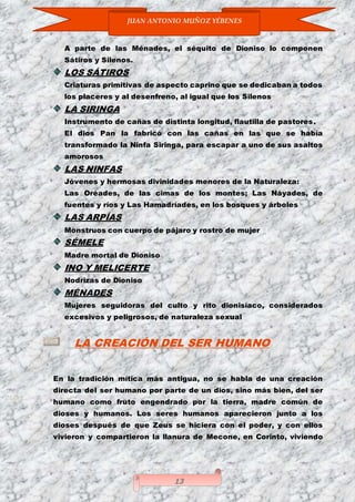 JUAN ANTONIO MUÑOZ YÉBENES
13
A parte de las Ménades, el séquito de Dioniso lo componen
Sátiros y Silenos.
LOS SÁTIROS
Criaturas primitivas de aspecto caprino que se dedicaban a todos
los placeres y al desenfreno, al igual que los Silenos
LA SIRINGA
Instrumento de cañas de distinta longitud, flautilla de pastores.
El dios Pan la fabricó con las cañas en las que se había
transformado la Ninfa Siringa, para escapar a uno de sus asaltos
amorosos
LAS NINFAS
Jóvenes y hermosas divinidades menores de la Naturaleza:
Las Oréades, de las cimas de los montes; Las Náyades, de
fuentes y ríos y Las Hamadríades, en los bosques y árboles
LAS ARPÍAS
Monstruos con cuerpo de pájaro y rostro de mujer
SÉMELE
Madre mortal de Dioniso
INO Y MELICERTE
Nodrizas de Dioniso
MÉNADES
Mujeres seguidoras del culto y rito dionisíaco, considerados
excesivos y peligrosos, de naturaleza sexual
LA CREACIÓN DEL SER HUMANO
En la tradición mítica más antigua, no se habla de una creación
directa del ser humano por parte de un dios, sino más bien, del ser
humano como fruto engendrado por la tierra, madre común de
dioses y humanos. Los seres humanos aparecieron junto a los
dioses después de que Zeus se hiciera con el poder, y con ellos
vivieron y compartieron la llanura de Mecone, en Corinto, viviendo
 