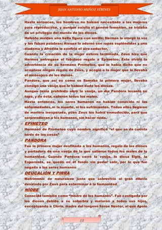 JUAN ANTONIO MUÑOZ YÉBENES
15
Hasta entonces, los hombres no habían necesitado a las mujeres
para reproducirse, y aunque existía el género femenino, se trataba
de un privilegio del mundo de los dioses.
Hefesto moldeó una bella figura con arcilla; Hermes le otorgó la voz
y las falsas palabras; Atenea la adornó con ropas espléndidas y una
diadema y Afrodita le confirió el aire seductor.
Cuando la creación de la mujer estuvo terminada, Zeus hizo que
Hermes entregase el fabuloso regalo a Epimeteo. Éste olvidó la
advertencia de su hermano Prometeo, que le había dicho que no
aceptase ningún regalo de Zeus, y acogió a la mujer que le llevaba
el mensajero de los dioses.
Pandora, que así es como se llamaba la primera mujer, llevaba
consigo una vasija que le habían dado los dioses.
Aunque tenía prohibido abrir la vasija, un día Pandora levantó su
tapa, y de ésta, salieron todos los males.
Hasta entonces, los seres humanos no habían conocido ni las
enfermedades, ni la muerte, ni los sufrimientos. Todos ellos llegaron
de manera inesperada, pues Zeus los había enmudecido, para que
sorprendieran a los humanos, sin hacer ruido.
EPIMETEO
Hermano de Prometeo cuyo nombre significa “el que se da cuenta
tarde de las cosas”
PANDORA
Fue la primera mujer destinada a los humanos, regalo de los dioses
y portadora de una vasija de la que salieron todos los males de la
humanidad. Cuando Pandora cerró la vasija, la diosa Elpis, la
Esperanza, se quedó en el fondo sin poder salir, por lo que fue
negada a los seres humanos
DEUCALIÓN Y PIRRA
Matrimonio de naturaleza justa que sobrevivió al gran diluvio
desatado por Zeus para exterminar a la humanidad
NÍOBE
Conocida también como “madre de los humanos”. Fue castigada por
los dioses debido a su soberbia y mataron a todos sus hijos,
exceptuando a Cloris, madre del longevo héroe Néstor, al que Apolo
 