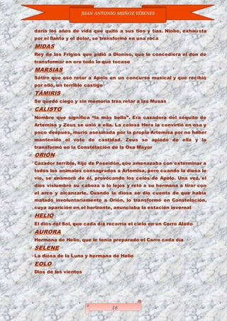 JUAN ANTONIO MUÑOZ YÉBENES
16
daría los años de vida que quitó a sus tíos y tías. Níobe, exhausta
por el llanto y el dolor, se transformó en una roca
MIDAS
Rey de los Frigios que pidió a Dioniso, que le concediera el don de
transformar en oro todo lo que tocase
MARSIAS
Sátiro que osó retar a Apolo en un concurso musical y que recibió
por ello, un terrible castigo
TÁMIRIS
Se quedó ciego y sin memoria tras retar a las Musas
CALISTO
Nombre que significa “la más bella”. Era cazadora del séquito de
Artemisa y Zeus se unió a ella. La celosa Hera la convirtió en osa y
poco después, murió asesinada por la propia Artemisa por no haber
mantenido el voto de castidad. Zeus se apiadó de ella y la
transformó en la Constelación de la Osa Mayor
ORIÓN
Cazador terrible, hijo de Poseidón, que amenazaba con exterminar a
todos los animales consagrados a Artemisa, pero cuando la diosa le
vio, se enamoró de él, provocando los celos de Apolo. Una vez, el
dios vislumbró su cabeza a lo lejos y retó a su hermana a tirar con
el arco y alcanzarle. Cuando la diosa se dio cuenta de que había
matado involuntariamente a Orión, lo transformó en Constelación,
cuya aparición en el horizonte, anunciaba la estación invernal
HELIO
El dios del Sol, que cada día recorría el cielo en un Carro Alado
AURORA
Hermana de Helio, que le tenía preparado el Carro cada día
SELENE
La diosa de la Luna y hermana de Helio
EOLO
Dios de los vientos
 