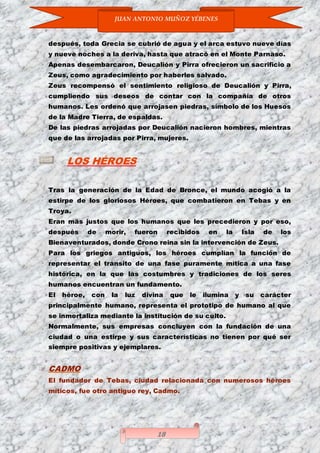 JUAN ANTONIO MUÑOZ YÉBENES
18
después, toda Grecia se cubrió de agua y el arca estuvo nueve días
y nueve noches a la deriva, hasta que atracó en el Monte Parnaso.
Apenas desembarcaron, Deucalión y Pirra ofrecieron un sacrificio a
Zeus, como agradecimiento por haberles salvado.
Zeus recompensó el sentimiento religioso de Deucalión y Pirra,
cumpliendo sus deseos de contar con la compañía de otros
humanos. Les ordenó que arrojasen piedras, símbolo de los Huesos
de la Madre Tierra, de espaldas.
De las piedras arrojadas por Deucalión nacieron hombres, mientras
que de las arrojadas por Pirra, mujeres.
LOS HÉROES
Tras la generación de la Edad de Bronce, el mundo acogió a la
estirpe de los gloriosos Héroes, que combatieron en Tebas y en
Troya.
Eran más justos que los humanos que les precedieron y por eso,
después de morir, fueron recibidos en la Isla de los
Bienaventurados, donde Crono reina sin la intervención de Zeus.
Para los griegos antiguos, los héroes cumplían la función de
representar el tránsito de una fase puramente mítica a una fase
histórica, en la que las costumbres y tradiciones de los seres
humanos encuentran un fundamento.
El héroe, con la luz divina que le ilumina y su carácter
principalmente humano, representa el prototipo de humano al que
se inmortaliza mediante la institución de su culto.
Normalmente, sus empresas concluyen con la fundación de una
ciudad o una estirpe y sus características no tienen por qué ser
siempre positivas y ejemplares.
CADMO
El fundador de Tebas, ciudad relacionada con numerosos héroes
míticos, fue otro antiguo rey, Cadmo.
 