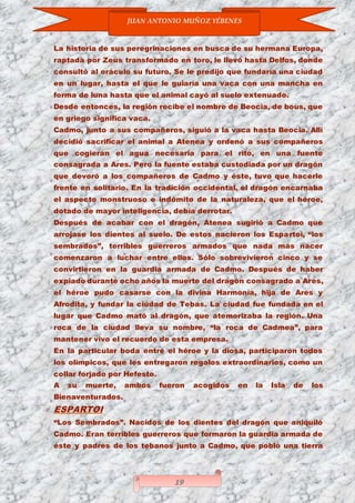 JUAN ANTONIO MUÑOZ YÉBENES
19
La historia de sus peregrinaciones en busca de su hermana Europa,
raptada por Zeus transformado en toro, le llevó hasta Delfos, donde
consultó al oráculo su futuro. Se le predijo que fundaría una ciudad
en un lugar, hasta el que le guiaría una vaca con una mancha en
forma de luna hasta que el animal cayó al suelo extenuado.
Desde entonces, la región recibe el nombre de Beocia, de bous, que
en griego significa vaca.
Cadmo, junto a sus compañeros, siguió a la vaca hasta Beocia. Allí
decidió sacrificar el animal a Atenea y ordenó a sus compañeros
que cogieran el agua necesaria para el rito, en una fuente
consagrada a Ares. Pero la fuente estaba custodiada por un dragón
que devoró a los compañeros de Cadmo y éste, tuvo que hacerle
frente en solitario. En la tradición occidental, el dragón encarnaba
el aspecto monstruoso e indómito de la naturaleza, que el héroe,
dotado de mayor inteligencia, debía derrotar.
Después de acabar con el dragón, Atenea sugirió a Cadmo que
arrojase los dientes al suelo. De estos nacieron los Espartoi, “los
sembrados”, terribles guerreros armados que nada más nacer
comenzaron a luchar entre ellos. Sólo sobrevivieron cinco y se
convirtieron en la guardia armada de Cadmo. Después de haber
expiado durante ocho años la muerte del dragón consagrado a Ares,
el héroe pudo casarse con la divina Harmonía, hija de Ares y
Afrodita, y fundar la ciudad de Tebas. La ciudad fue fundada en el
lugar que Cadmo mató al dragón, que atemorizaba la región. Una
roca de la ciudad lleva su nombre, “la roca de Cadmea”, para
mantener vivo el recuerdo de esta empresa.
En la particular boda entre el héroe y la diosa, participaron todos
los olímpicos, que les entregaron regalos extraordinarios, como un
collar forjado por Hefesto.
A su muerte, ambos fueron acogidos en la Isla de los
Bienaventurados.
ESPARTOI
“Los Sembrados”. Nacidos de los dientes del dragón que aniquiló
Cadmo. Eran terribles guerreros que formaron la guardia armada de
éste y padres de los tebanos junto a Cadmo, que pobló una tierra
 