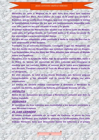 JUAN ANTONIO MUÑOZ YÉBENES
26
Heracles se unió a Megara de la que tuvo tres hijos que asesinó
enloquecido por Hera. Para expiar su culpa se le pidió que sirviera a
Euristeo, que le confío doce trabajos, que una vez terminados le darían
la inmortalidad; trabajos de los que era humanamente imposible salir
con vida, pero en los que alcanzó el éxito y la gloria.
El primer trabajo de Heracles fue acabar con el feroz León de Nemea,
cuya piel, en griego leonté, se convirtió junto a la maza, en parte de
los elementos característicos del Héroe.
En otra de sus empresas, pidió prestada a Helio la Copa de Oro con la
que atravesaba el Río Océano.
También, en el extremo occidente, consiguió coger las Manzanas de
Oro del Jardín de Las Hespérides que estaban vigiladas por un dragón.
Las Hespérides, eran las hijas del Titán Atlante, que sostenía el Mundo
sobre sus hombros.
Heracles, con la ayuda de Yolao, hijo de su gemelo mortal Ífito, mató a
la Hidra de Lerna, un monstruo de cien cabezas que resurgían a
medida que las cortaba. Utilizó el veneno de la hidra para impregnar
sus flechas. También capturó al Toro de Minos para liberar a Creta de
su desgracia.
En otra ocasión, le robó al rey tracio Diomedes sus feroces yeguas
come-hombres y las alimentó con la carne del propio rey para
amansarlas.
La Cierva de Cerinia estaba consagrada a Artemisa y Heracles la
capturó sin herirla, después de haberla perseguido durante un año.
HIPÓLITA
Reina de las Amazonas que entregó a Heracles el cinturón que Ares le
había regalado
GERIONES
El monstruo de tres cabezas que custodiaba a los bueyes escarlata y
que Heracles capturó
EL CAN CERBERO
El último trabajo consistió en el rapto de Cerbero, el perro de tres
cabezas de Hades, que vigilaba la entrada en la ultratumba. Para este
trabajo Heracles tuvo que descender hasta los infiernos y el propio
 