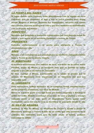 JUAN ANTONIO MUÑOZ YÉBENES
28
LA PUERTA DEL HADES
El lugar donde vivía Escirón, solía identificarse con la región de roca
calcárea que se asomaba al mar y era el único camino para llegar
desde Megara a Atenas. Durante los temporales, recorrer ese tramo
del camino, suponía arriesgar la vida y por eso también se identificaba,
con La Puerta del Hades
PERIFETES
Bandido que golpeaba a todos los caminantes con una pesada maza de
hierro y que murió en el territorio Epidauro a manos de Teseo
PROCUSTES
Estiraba violentamente a la gente para alargarla y Teseo lo
desmembró por ello
SINIS
Mataba a los extranjeros que pasaban por su territorio catapultándolos
lejos y Teseo le dio la misma muerte
EL MINOTAURO
El hombre monstruoso con cabeza de toro, era fruto de la unión entre
Pasifae, mujer de Minos, y un hermoso toro que su marido se había
negado a sacrificar en honor de Poseidón
El dios castigó a Minos, provocando en la mujer la pasión por el
animal. El Minotauro vivía encerrado en un laberinto del que era
imposible salir
EL LABERINTO
Esta estructura, reflejo histórico de la compleja forma arquitectónica
de los palacios cretenses, era obra de Dédalo.
Minos lo encerró junto a su hijo Ícaro por haber sugerido a Ariadna el
ardid del ovillo. Dédalo construyó unas alas de cera y plumas y escapó
volando junto a su hijo, pero el imprudente Ícaro quiso volar
demasiado cerca del sol, la cera se derritió y se precipitó desde lo alto
EL HILO DE ARIADNA
Ariadna, la hija de Minos, se enamoró de Teseo y ayudó a matar al
Minotauro. Entregó a Teseo el hilo de un ovillo que ella sostenía en la
entrada del laberinto, para que de este modo el héroe, pudiese
encontrar la salida
 