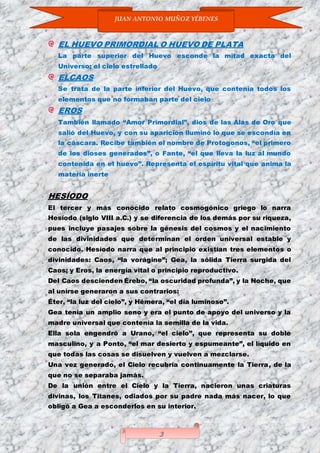 JUAN ANTONIO MUÑOZ YÉBENES
3
EL HUEVO PRIMORDIAL O HUEVO DE PLATA
La parte superior del Huevo esconde la mitad exacta del
Universo; el cielo estrellado
ELCAOS
Se trata de la parte inferior del Huevo, que contenía todos los
elementos que no formaban parte del cielo
EROS
También llamado “Amor Primordial”, dios de las Alas de Oro que
salió del Huevo, y con su aparición iluminó lo que se escondía en
la cáscara. Recibe también el nombre de Protogonos, “el primero
de los dioses generados”, o Fante, “el que lleva la luz al mundo
contenida en el huevo”. Representa el espíritu vital que anima la
materia inerte
HESÍODO
El tercer y más conocido relato cosmogónico griego lo narra
Hesíodo (siglo VIII a.C.) y se diferencia de los demás por su riqueza,
pues incluye pasajes sobre la génesis del cosmos y el nacimiento
de las divinidades que determinan el orden universal estable y
conocido. Hesíodo narra que al principio existían tres elementos o
divinidades: Caos, “la vorágine”; Gea, la sólida Tierra surgida del
Caos; y Eros, la energía vital o principio reproductivo.
Del Caos descienden Érebo, “la oscuridad profunda”, y la Noche, que
al unirse generaron a sus contrarios:
Éter, “la luz del cielo”, y Hémera, “el día luminoso”.
Gea tenía un amplio seno y era el punto de apoyo del universo y la
madre universal que contenía la semilla de la vida.
Ella sola engendró a Urano, “el cielo”, que representa su doble
masculino, y a Ponto, “el mar desierto y espumeante”, el líquido en
que todas las cosas se disuelven y vuelven a mezclarse.
Una vez generado, el Cielo recubría continuamente la Tierra, de la
que no se separaba jamás.
De la unión entre el Cielo y la Tierra, nacieron unas criaturas
divinas, los Titanes, odiados por su padre nada más nacer, lo que
obligó a Gea a esconderlos en su interior.
 