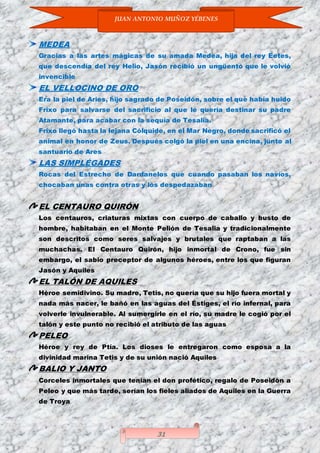JUAN ANTONIO MUÑOZ YÉBENES
31
MEDEA
Gracias a las artes mágicas de su amada Medea, hija del rey Eetes,
que descendía del rey Helio, Jasón recibió un ungüento que le volvió
invencible
EL VELLOCINO DE ORO
Era la piel de Aries, hijo sagrado de Poseidón, sobre el que había huido
Frixo para salvarse del sacrificio al que le quería destinar su padre
Atamante, para acabar con la sequía de Tesalia.
Frixo llegó hasta la lejana Cólquide, en el Mar Negro, donde sacrificó el
animal en honor de Zeus. Después colgó la piel en una encina, junto al
santuario de Ares
LAS SIMPLÉGADES
Rocas del Estrecho de Dardanelos que cuando pasaban los navíos,
chocaban unas contra otras y los despedazaban
EL CENTAURO QUIRÓN
Los centauros, criaturas mixtas con cuerpo de caballo y busto de
hombre, habitaban en el Monte Pelión de Tesalia y tradicionalmente
son descritos como seres salvajes y brutales que raptaban a las
muchachas. El Centauro Quirón, hijo inmortal de Crono, fue sin
embargo, el sabio preceptor de algunos héroes, entre los que figuran
Jasón y Aquiles
EL TALÓN DE AQUILES
Héroe semidivino. Su madre, Tetis, no quería que su hijo fuera mortal y
nada más nacer, le bañó en las aguas del Éstiges, el río infernal, para
volverle invulnerable. Al sumergirle en el río, su madre le cogió por el
talón y este punto no recibió el atributo de las aguas
PELEO
Héroe y rey de Ptía. Los dioses le entregaron como esposa a la
divinidad marina Tetis y de su unión nació Aquiles
BALIO Y JANTO
Corceles inmortales que tenían el don profético, regalo de Poseidón a
Peleo y que más tarde, serían los fieles aliados de Aquiles en la Guerra
de Troya
 