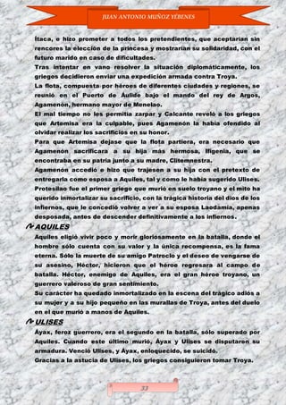 JUAN ANTONIO MUÑOZ YÉBENES
33
Ítaca, e hizo prometer a todos los pretendientes, que aceptarían sin
rencores la elección de la princesa y mostrarían su solidaridad, con el
futuro marido en caso de dificultades.
Tras intentar en vano resolver la situación diplomáticamente, los
griegos decidieron enviar una expedición armada contra Troya.
La flota, compuesta por héroes de diferentes ciudades y regiones, se
reunió en el Puerto de Áulide bajo el mando del rey de Argos,
Agamenón, hermano mayor de Menelao.
El mal tiempo no les permitía zarpar y Calcante reveló a los griegos
que Artemisa era la culpable, pues Agamenón la había ofendido al
olvidar realizar los sacrificios en su honor.
Para que Artemisa dejase que la flota partiera, era necesario que
Agamenón sacrificara a su hija más hermosa, Ifigenia, que se
encontraba en su patria junto a su madre, Clitemnestra.
Agamenón accedió e hizo que trajesen a su hija con el pretexto de
entregarla como esposa a Aquiles, tal y como le había sugerido Ulises.
Protesilao fue el primer griego que murió en suelo troyano y el mito ha
querido inmortalizar su sacrificio, con la trágica historia del dios de los
infiernos, que le concedió volver a ver a su esposa Laodamía, apenas
desposada, antes de descender definitivamente a los infiernos.
AQUILES
Aquiles eligió vivir poco y morir gloriosamente en la batalla, donde el
hombre sólo cuenta con su valor y la única recompensa, es la fama
eterna. Sólo la muerte de su amigo Patroclo y el deseo de vengarse de
su asesino, Héctor, hicieron que el héroe regresara al campo de
batalla. Héctor, enemigo de Aquiles, era el gran héroe troyano, un
guerrero valeroso de gran sentimiento.
Su carácter ha quedado inmortalizado en la escena del trágico adiós a
su mujer y a su hijo pequeño en las murallas de Troya, antes del duelo
en el que murió a manos de Aquiles.
ULISES
Áyax, feroz guerrero, era el segundo en la batalla, sólo superado por
Aquiles. Cuando este último murió, Áyax y Ulises se disputaron su
armadura. Venció Ulises, y Áyax, enloquecido, se suicidó.
Gracias a la astucia de Ulises, los griegos consiguieron tomar Troya.
 