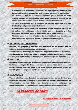 JUAN ANTONIO MUÑOZ YÉBENES
35
Él mismo había aceptado sacrificar a su hija Ifigenia y este fue uno
de los motivos, que empujaron a su mujer a cometer el homicidio.
Ni siquiera el hijo de Agamenón, Orestes, pudo librarse de esta
terrible cadena de homicidios, pues para vengar la muerte de su
padre, cometió el más horrible de los delitos: el matricidio.
Lo hizo aconsejado por el oráculo de Delfos, pero aun así, las
Erinias le persiguieron hasta la locura.
Acudió entonces al omphalos de Delfos, donde Apolo le purificó de
su culpa. Sin embargo, todavía tenía que ser juzgado por los
humanos, por lo que pidió la intercesión de la justa Atenea.
Atenea, fundadora y protectora de las instituciones atenienses,
aseguró con su presencia divina, la imparcialidad del juicio.
EL JUICIO DEL AERÓPAGO
Orestes, fue juzgado y absuelto del homicidio de su madre, por un
tribunal de hombres presidido por Atenea.
Se trataba del Aerópago, un antiguo e importante tribunal ateniense,
que juzgaba los delitos de sangre, situado en la Acrópolis y que, según
el mito, fue instaurado por Atenea para esta ocasión tan especial
ELECTRA
Después de la muerte de Agamenón a manos de Clitemnestra, Electra,
la hermana mayor de Orestes, le saca a escondidas de la casa del
delito. Cuando Orestes llegó a la edad adulta, planearon juntos el
terrible plan de venganza contra su madre
LAS ERINIAS
Tras la absolución de Orestes, para aplacar la furia de las Erinias, que
no habían obtenido la venganza invocada por el alma atormentada de
Clitemnestra, se les dedicó un templo y desde entonces se
transformaron en las Euménides, que quiere decir “las benévolas”
LA TRAGEDIA DE EDIPO
EL ENIGMA DE LA ESFINGE
 