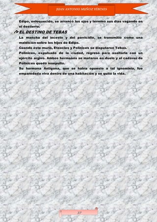 JUAN ANTONIO MUÑOZ YÉBENES
37
Edipo, enloquecido, se arrancó los ojos y terminó sus días vagando en
el destierro.
EL DESTINO DE TEBAS
La mancha del incesto y del parricidio, se transmitió como una
maldición sobre los hijos de Edipo.
Cuando éste murió, Eteocles y Polinices se disputaron Tebas.
Polinices, expulsado de la ciudad, regresó para asaltarla con un
ejército argivo. Ambos hermanos se mataron en duelo y el cadáver de
Polinices quedó insepulto.
Su hermana Antígona, que se había opuesto a tal ignominia, fue
emparedada viva dentro de una habitación y se quitó la vida.
 