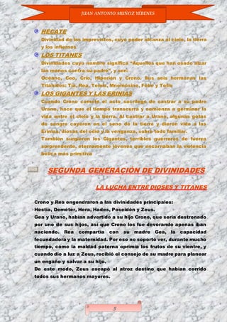 JUAN ANTONIO MUÑOZ YÉBENES
5
HÉCATE
Divinidad de los imprevistos, cuyo poder alcanza al cielo, la tierra
y los infiernos
LOS TITANES
Divinidades cuyo nombre significa “Aquellos que han osado alzar
las manos contra su padre”, y son:
Océano, Ceo, Crío, Hiperión y Crono. Sus seis hermanas las
Titánides: Tía, Rea, Temis, Mnemósine, Febe y Tetis
LOS GIGANTES Y LAS ERINIAS
Cuando Crono comete el acto sacrílego de castrar a su padre
Urano, hace que el tiempo transcurra y comienza a germinar la
vida entre el cielo y la tierra. Al castrar a Urano, algunas gotas
de sangre cayeron en el seno de la tierra y dieron vida a las
Erinias, diosas del odio y la venganza, sobre todo familiar.
También surgieron los Gigantes, terribles guerreros de fuerza
sorprendente, eternamente jóvenes que encarnaban la violencia
bélica más primitiva
SEGUNDA GENERACIÓN DE DIVINIDADES
LA LUCHA ENTRE DIOSES Y TITANES
Crono y Rea engendraron a las divinidades principales:
Hestia, Deméter, Hera, Hades, Poseidón y Zeus.
Gea y Urano, habían advertido a su hijo Crono, que sería destronado
por uno de sus hijos, así que Crono los fue devorando apenas iban
naciendo. Rea compartía con su madre Gea, la capacidad
fecundadora y la maternidad. Por eso no soportó ver, durante mucho
tiempo, cómo la maldad paterna oprimía los frutos de su vientre, y
cuando dio a luz a Zeus, recibió el consejo de su madre para planear
un engaño y salvar a su hijo.
De este modo, Zeus escapó al atroz destino que habían corrido
todos sus hermanos mayores.
 
