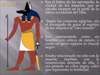 ANUBIS  Era el Señor de las necrópolis, la
ciudad de los muertos, que se
situaba siempre en la parte de la
ribera occidental del Nilo.
 Según las creencias egipcias, era
el encargado de guiar al espíritu
de los muertos al "otro mundo“.
 Era representado como un
hombre con cabeza de cánido, o
como un perro egipcio (o chacal)
negro.
 Estaba relacionado no sólo con la
muerte, también con la
resurrección después de ella, y
era pintado en color negro, color
que representa la fertilidad.
 