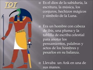 TOT  Es el dios de la sabiduría, la
escritura, la música, los
conjuros, hechizos mágicos
y símbolo de la Luna.
 Era un hombre con cabeza
de ibis, una pluma y la
tablilla de escriba celestial
para anotar los
pensamientos, palabras y
actos de los hombres y
pesarlos en su balanza.
 Llevaba un Ank en una de
sus manos.
 