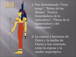 ISIS  Fue denominada "Gran
maga", "Reina de los
dioses", "Fuerza
fecundadora de la
naturaleza", "Diosa de la
maternidad y del
nacimiento".
 La esposa y hermana de
Osiris y la madre de
Horus y fue venerada
como la esposa y la
madre arquetípica.
 