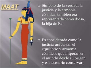 MAAT  Símbolo de la verdad, la
justicia y la armonía
cósmica; también era
representada como diosa,
la hija de Ra.
 Es considerada como la
justicia universal, el
equilibrio y armonía
cósmicos que imperan en
el mundo desde su origen
y es necesario conservar.
 
