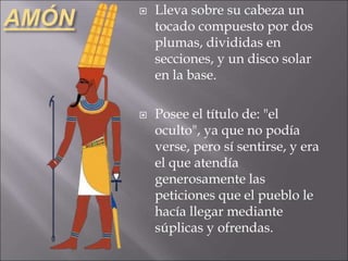 AMÓN  Lleva sobre su cabeza un
tocado compuesto por dos
plumas, divididas en
secciones, y un disco solar
en la base.
 Posee el título de: "el
oculto", ya que no podía
verse, pero sí sentirse, y era
el que atendía
generosamente las
peticiones que el pueblo le
hacía llegar mediante
súplicas y ofrendas.
 